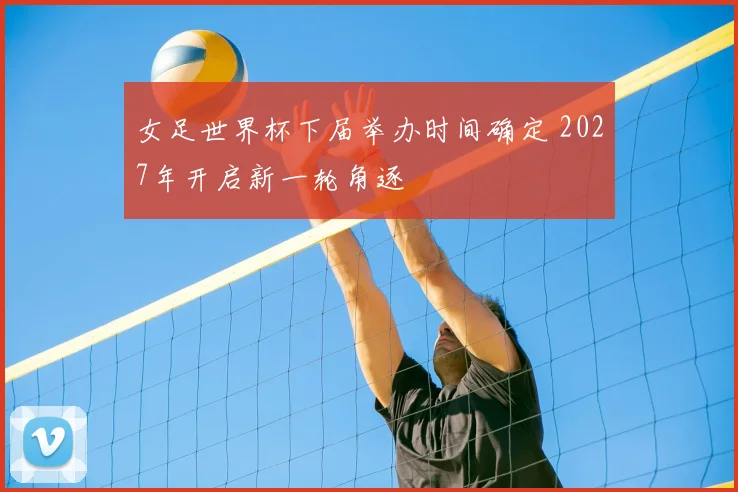 女足世界杯下届举办时间确定 2027年开启新一轮角逐