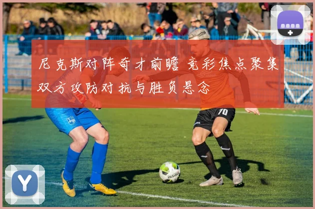 尼克斯对阵奇才前瞻 竞彩焦点聚集双方攻防对抗与胜负悬念