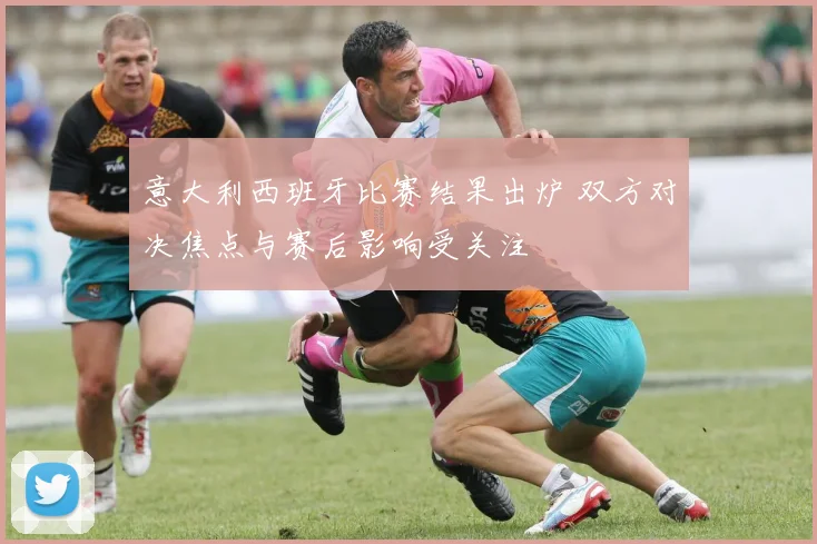 意大利西班牙比赛结果出炉 双方对决焦点与赛后影响受关注