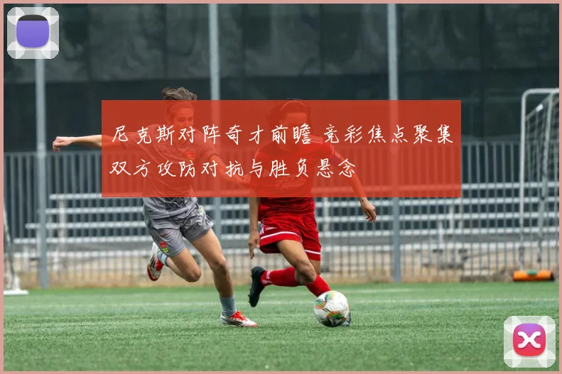 尼克斯对阵奇才前瞻 竞彩焦点聚集双方攻防对抗与胜负悬念