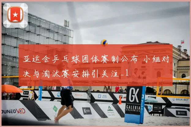 亚运会乒乓球团体赛制公布 小组对决与淘汰赛安排引关注_1