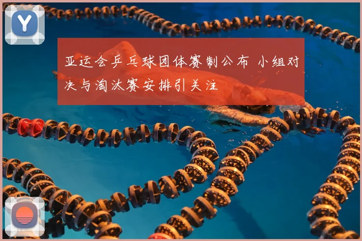 亚运会乒乓球团体赛制公布 小组对决与淘汰赛安排引关注