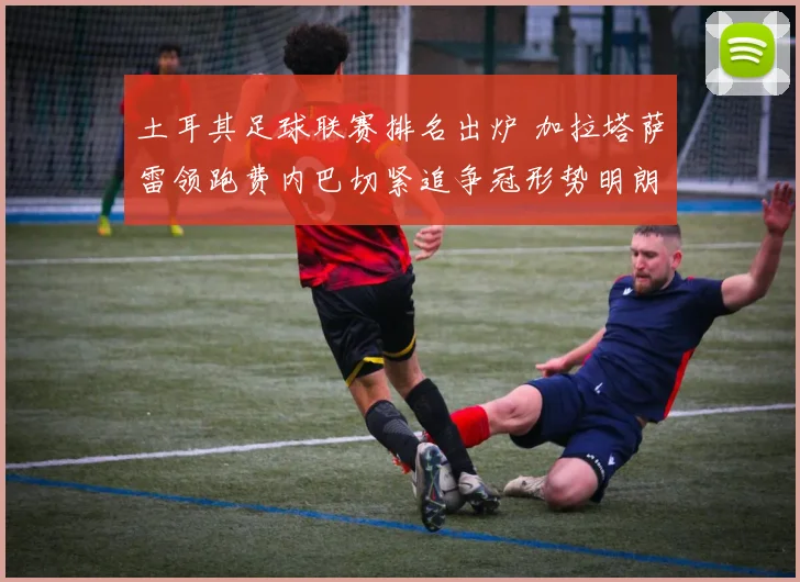 土耳其足球联赛排名出炉 加拉塔萨雷领跑费内巴切紧追争冠形势明朗
