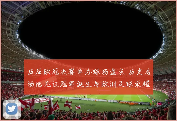 历届欧冠决赛举办球场盘点 历史名场地见证冠军诞生与欧洲足球荣耀