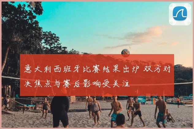 意大利西班牙比赛结果出炉 双方对决焦点与赛后影响受关注