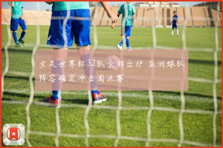 女足世界杯32队全部出炉 亚洲球队阵容确定冲击淘汰赛