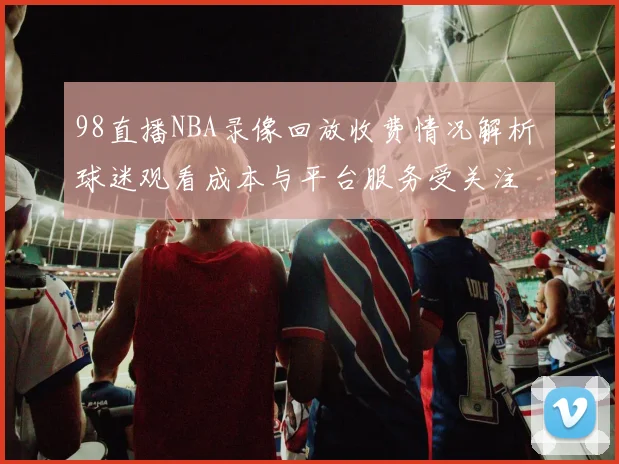 98直播NBA录像回放收费情况解析 球迷观看成本与平台服务受关注