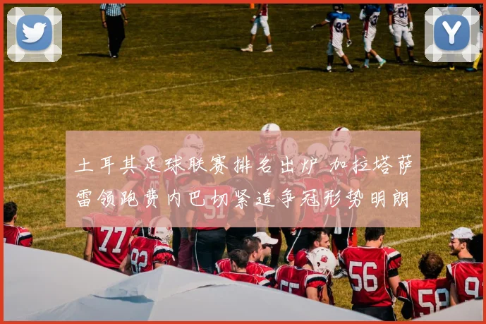 土耳其足球联赛排名出炉 加拉塔萨雷领跑费内巴切紧追争冠形势明朗