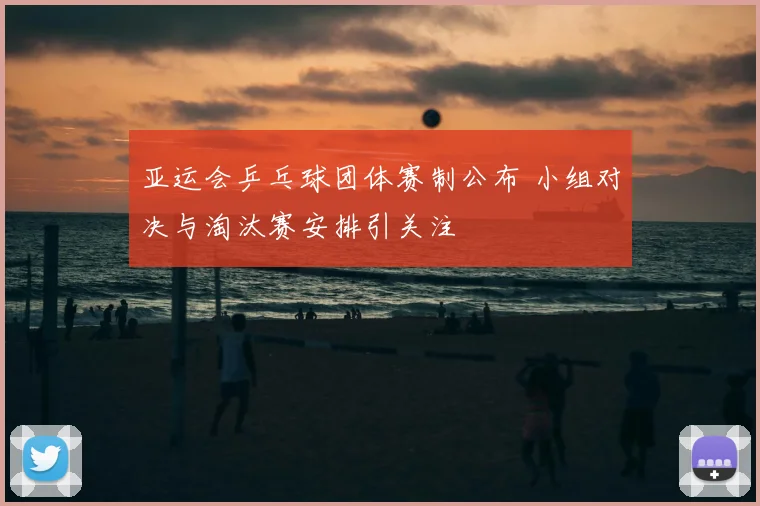 亚运会乒乓球团体赛制公布 小组对决与淘汰赛安排引关注